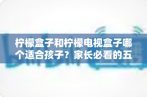 柠檬盒子和柠檬电视盒子哪个适合孩子?家长必看的五大维度选购指南 柠檬盒子和柠檬电视盒子哪个适合孩子?家长必看的五大维度选购指南