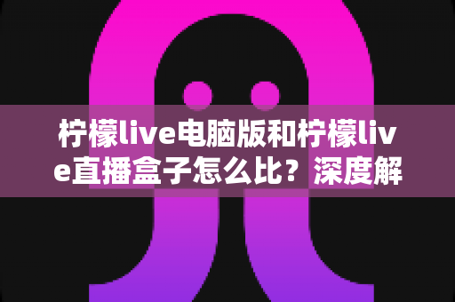 柠檬live电脑版和柠檬live直播盒子怎么比？深度解析两者差异与选购全指南