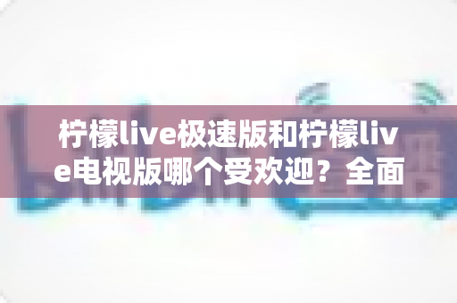 柠檬live极速版和柠檬live电视版哪个受欢迎？全面对比分析与用户口碑深度解读