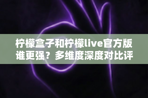 柠檬盒子和柠檬live官方版谁更强？多维度深度对比评测，帮你选出更适合的那一款