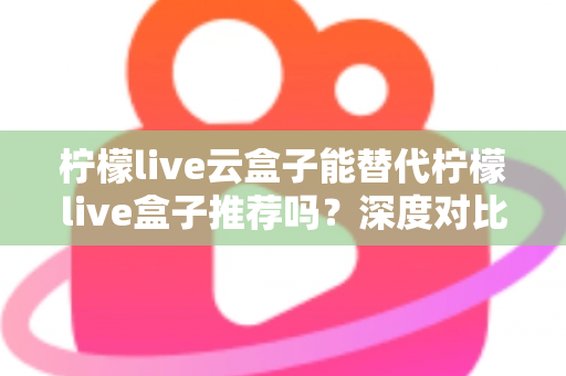 柠檬live云盒子能替代柠檬live盒子推荐吗？深度对比解析与选购全攻略