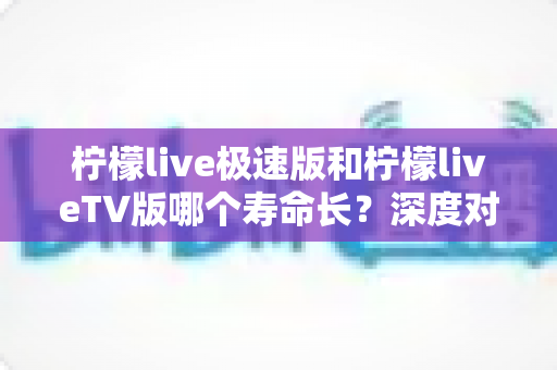 柠檬live极速版和柠檬liveTV版哪个寿命长？深度对比分析与使用建议全解析