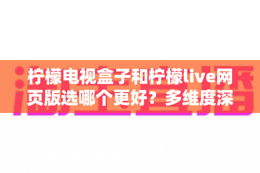 柠檬电视盒子和柠檬live网页版选哪个更好？多维度深度对比评测与实用选购指南
