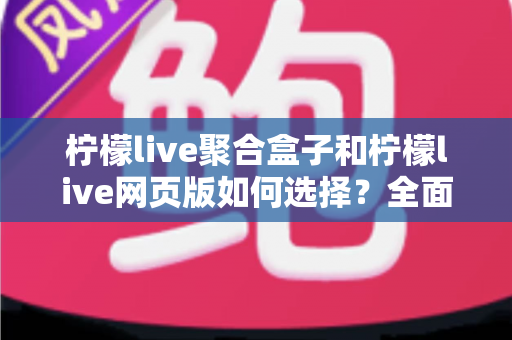 柠檬live聚合盒子和柠檬live网页版如何选择？全面对比分析助你找到最佳观看方案