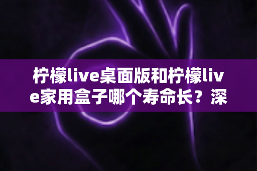 柠檬live桌面版和柠檬live家用盒子哪个寿命长？深度对比解析与选购指南