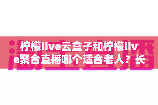 柠檬live云盒子和柠檬live聚合直播哪个适合老人?长辈观影选择全攻略 柠檬live云盒子和柠檬live聚合直播哪个适合老人?长辈观影选择全攻略