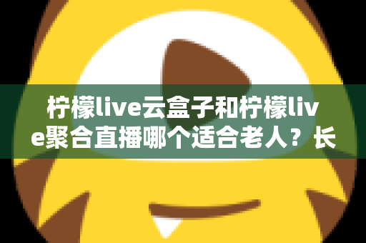 柠檬live云盒子和柠檬live聚合直播哪个适合老人?长辈观影选择全攻略 柠檬live云盒子和柠檬live聚合直播哪个适合老人?长辈观影选择全攻略