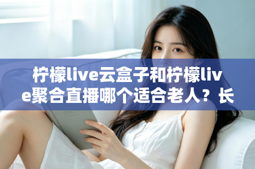 柠檬live云盒子和柠檬live聚合直播哪个适合老人？长辈观影选择全攻略