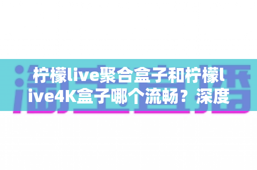 柠檬live聚合盒子和柠檬live4K盒子哪个流畅？深度实测对比助你选对不踩坑