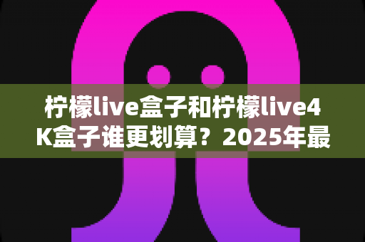 柠檬live盒子和柠檬live4K盒子谁更划算？2025年最全选购对比指南，看完不再纠结！