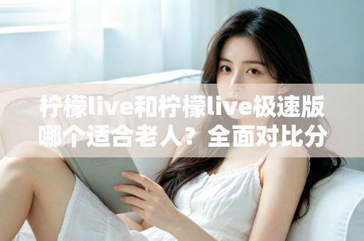柠檬live和柠檬live极速版哪个适合老人？全面对比分析助您轻松做出最佳选择