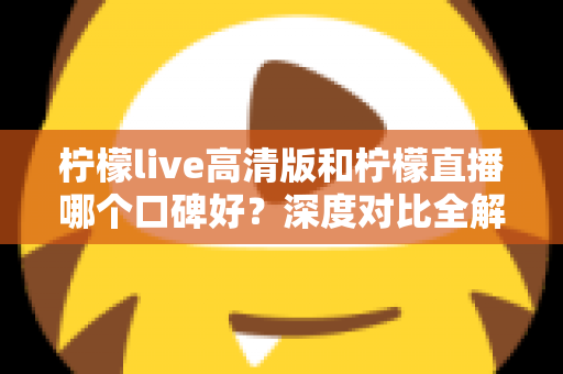 柠檬live高清版和柠檬直播哪个口碑好？深度对比全解析，看完再选不踩坑