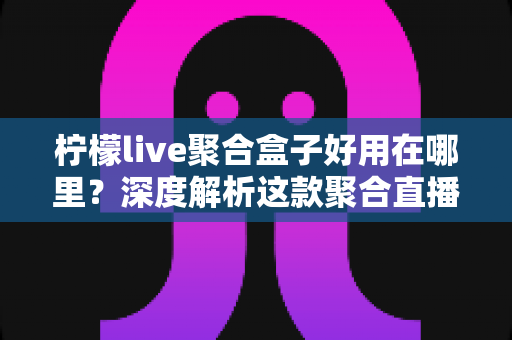 柠檬live聚合盒子好用在哪里？深度解析这款聚合直播神器的核心优势与真实使用体验