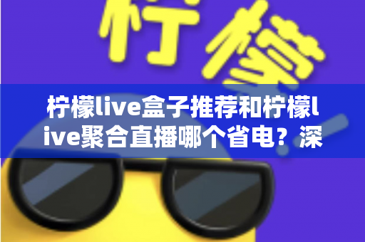 柠檬live盒子推荐和柠檬live聚合直播哪个省电？深度功耗对比与实用省电优化全攻略