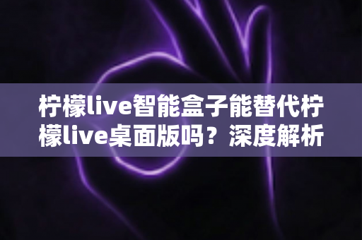 柠檬live智能盒子能替代柠檬live桌面版吗？深度解析功能差异与选购指南