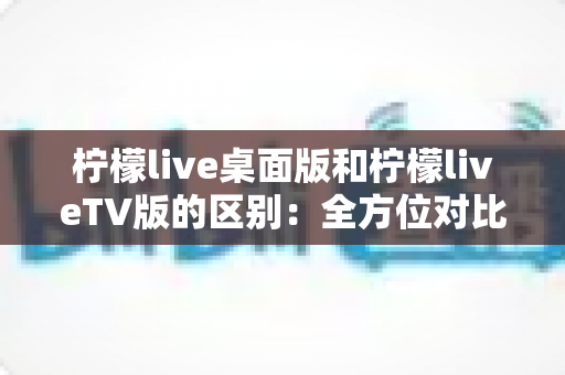 柠檬live桌面版和柠檬liveTV版的区别：全方位对比解析，帮你选对版本