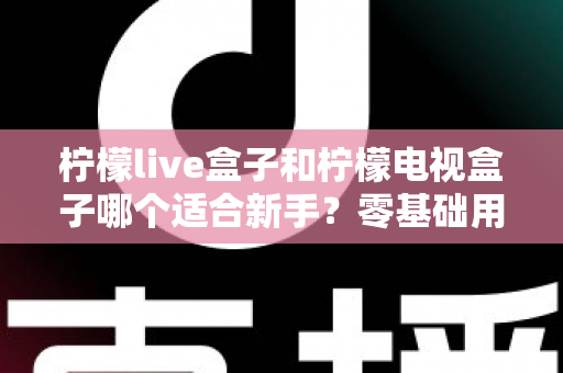 柠檬live盒子和柠檬电视盒子哪个适合新手？零基础用户选购指南与深度对比解析