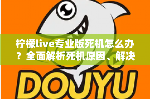 柠檬live专业版死机怎么办？全面解析死机原因、解决方法与预防技巧，让直播从此流畅无忧