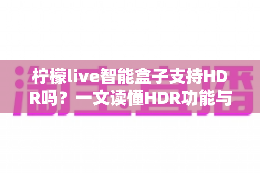 柠檬live智能盒子支持HDR吗?一文读懂HDR功能与选购全攻略 柠檬live智能盒子支持HDR吗?一文读懂HDR功能与选购全攻略