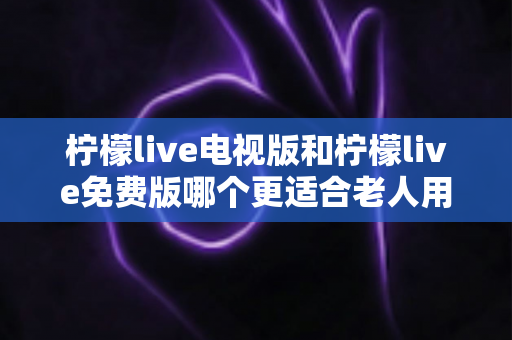 柠檬live电视版和柠檬live免费版哪个更适合老人用？深度对比分析帮你一次选对
