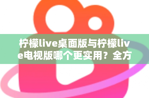 柠檬live桌面版与柠檬live电视版哪个更实用？全方位深度对比评测指南