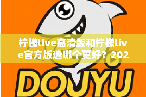 柠檬live高清版和柠檬live官方版选哪个更好？2025超详细对比评测助你找到最适合的版本