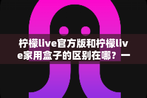 柠檬live官方版和柠檬live家用盒子的区别在哪？一文读懂两大版本差异与选购指南