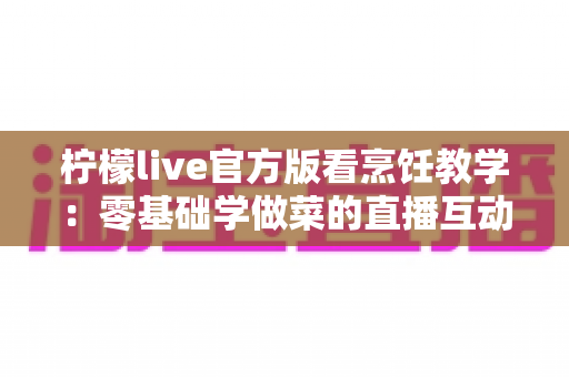 柠檬live官方版看烹饪教学：零基础学做菜的直播互动全新体验指南