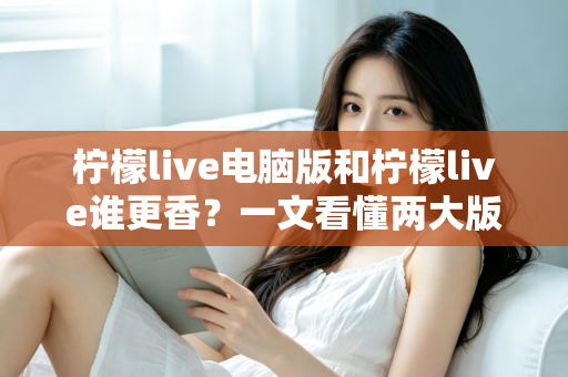 柠檬live电脑版和柠檬live谁更香？一文看懂两大版本的核心差异与选择指南