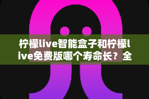 柠檬live智能盒子和柠檬live免费版哪个寿命长？全面解析使用寿命差异与选购建议