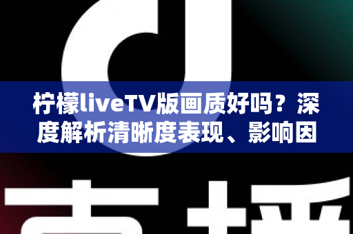 柠檬liveTV版画质好吗？深度解析清晰度表现、影响因素与实用优化技巧
