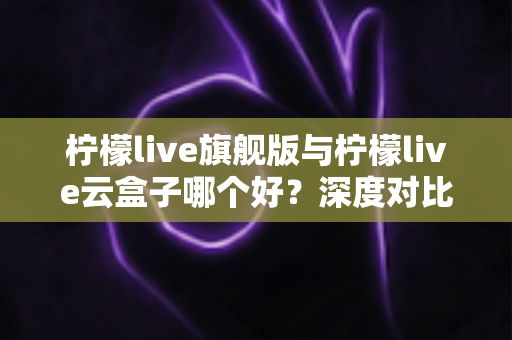 柠檬live旗舰版与柠檬live云盒子哪个好?深度对比测评帮你一步选对不踩坑 柠檬live旗舰版与柠檬live云盒子哪个好?深度对比测评帮你一步选对不踩坑