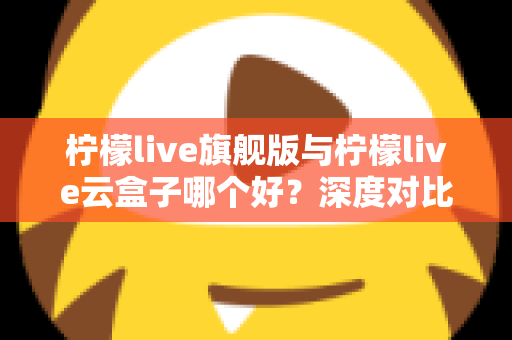 柠檬live旗舰版与柠檬live云盒子哪个好？深度对比测评帮你一步选对不踩坑