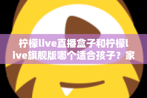 柠檬live直播盒子和柠檬live旗舰版哪个适合孩子？家长选购对比全指南