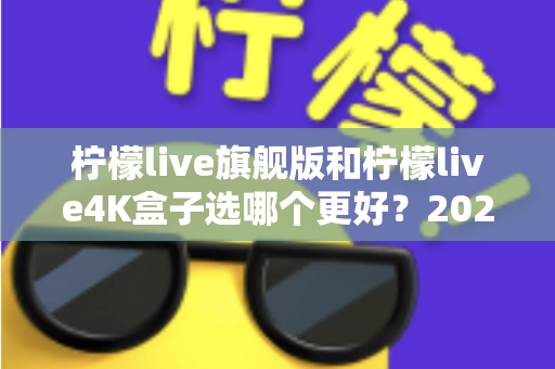 柠檬live旗舰版和柠檬live4K盒子选哪个更好？2025年最全选购指南帮你一次搞懂