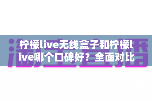 柠檬live无线盒子和柠檬live哪个口碑好？全面对比分析助你选对直播唱歌设备