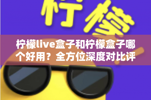 柠檬live盒子和柠檬盒子哪个好用？全方位深度对比评测帮你做出正确选择