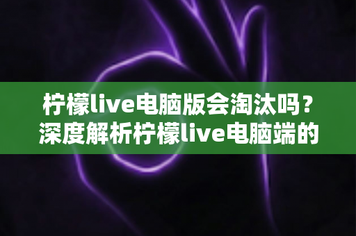 柠檬live电脑版会淘汰吗？深度解析柠檬live电脑端的现状、未来走向与用户应对策略