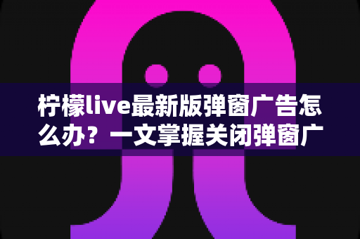 柠檬live最新版弹窗广告怎么办？一文掌握关闭弹窗广告的实用方法与防护技巧