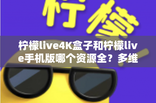 柠檬live4K盒子和柠檬live手机版哪个资源全？多维度深度对比帮你选对版本