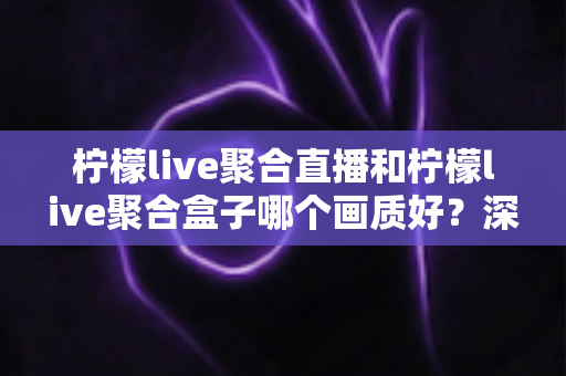 柠檬live聚合直播和柠檬live聚合盒子哪个画质好？深度画质对比与选购全攻略