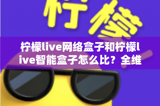 柠檬live网络盒子和柠檬live智能盒子怎么比？全维度选购指南与深度解析帮你一次看懂