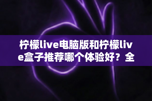 柠檬live电脑版和柠檬live盒子推荐哪个体验好？全方位深度对比与选购指南
