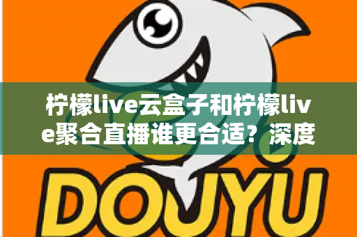 柠檬live云盒子和柠檬live聚合直播谁更合适？深度对比帮你选出最佳观影方案