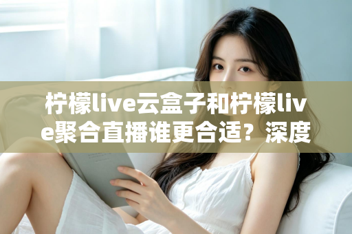 柠檬live云盒子和柠檬live聚合直播谁更合适？深度对比帮你选出最佳观影方案