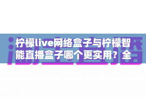 柠檬live网络盒子与柠檬智能直播盒子哪个更实用？全面对比评测帮你选对不选贵