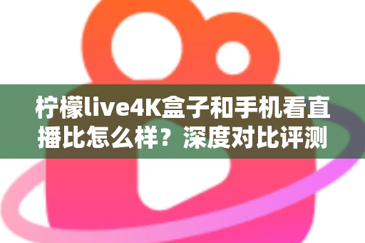 柠檬live4K盒子和手机看直播比怎么样？深度对比评测帮你选对观影方式
