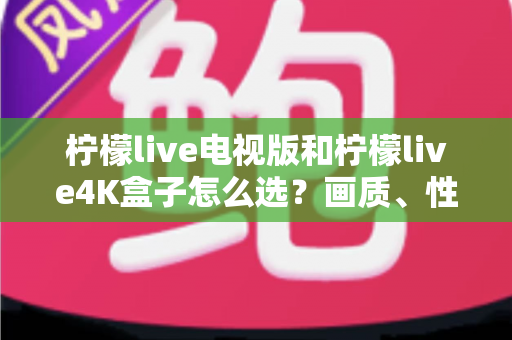 柠檬live电视版和柠檬live4K盒子怎么选？画质、性能、价格三大维度全解析，看完不再纠结