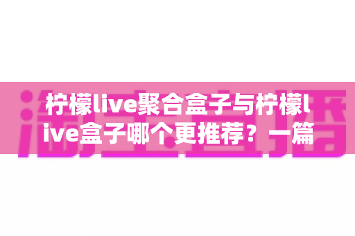 柠檬live聚合盒子与柠檬live盒子哪个更推荐？一篇讲透区别与选购思路的深度对比指南