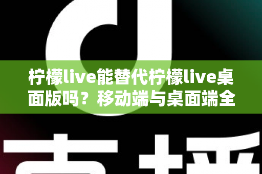 柠檬live能替代柠檬live桌面版吗？移动端与桌面端全方位对比解析与选购指南